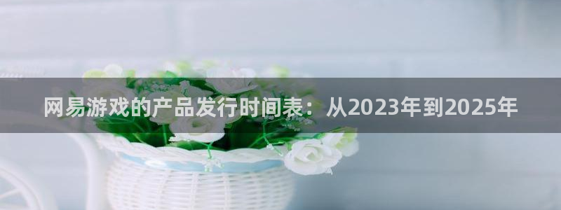 雷火竞技电商怎么样：网易游戏的产品发行时间表：从2023年到2025年